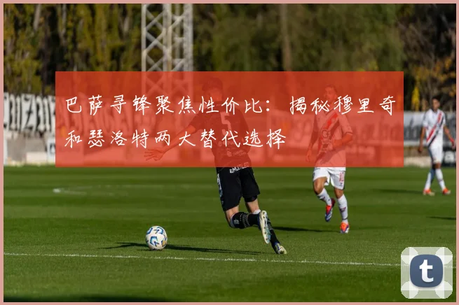 巴萨寻锋聚焦性价比：揭秘穆里奇和瑟洛特两大替代选择