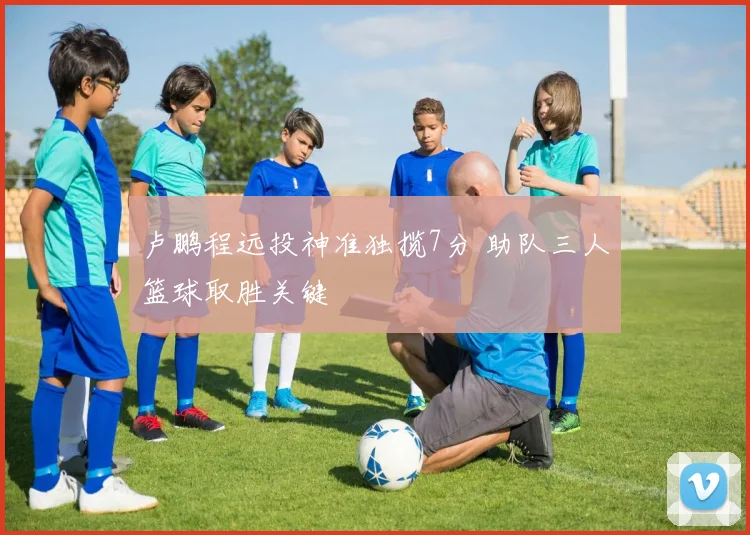 卢鹏程远投神准独揽7分 助队三人篮球取胜关键