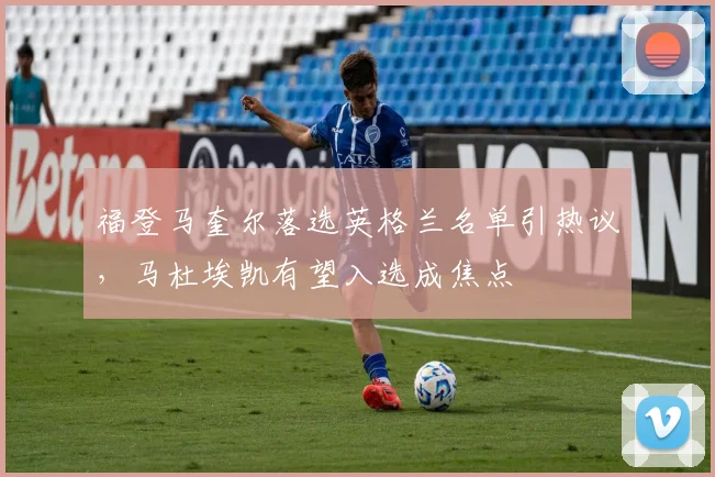福登马奎尔落选英格兰名单引热议，马杜埃凯有望入选成焦点