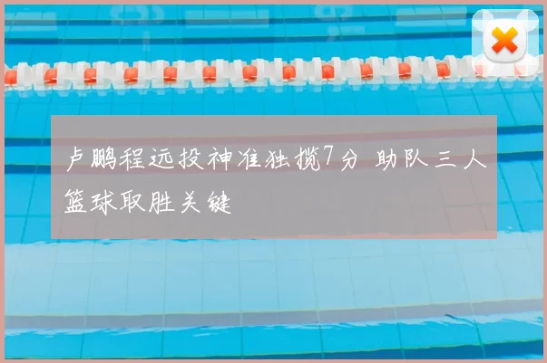 卢鹏程远投神准独揽7分 助队三人篮球取胜关键