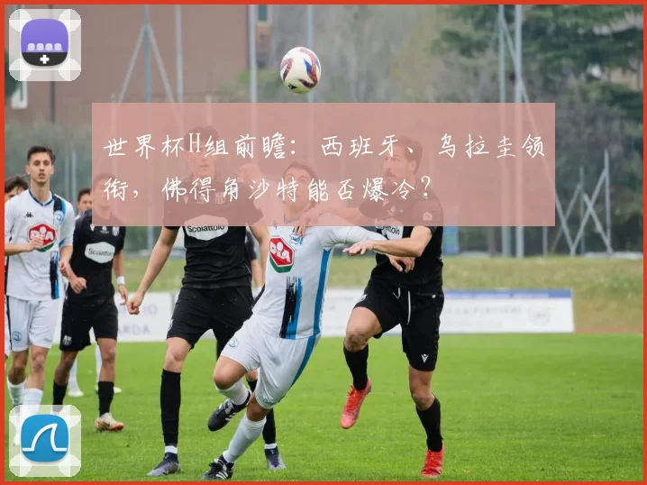 世界杯H组前瞻：西班牙、乌拉圭领衔，佛得角沙特能否爆冷？