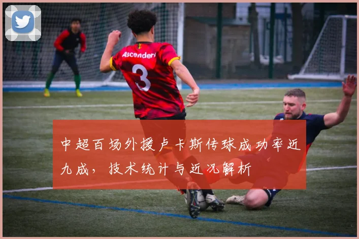 中超百场外援卢卡斯传球成功率近九成，技术统计与近况解析