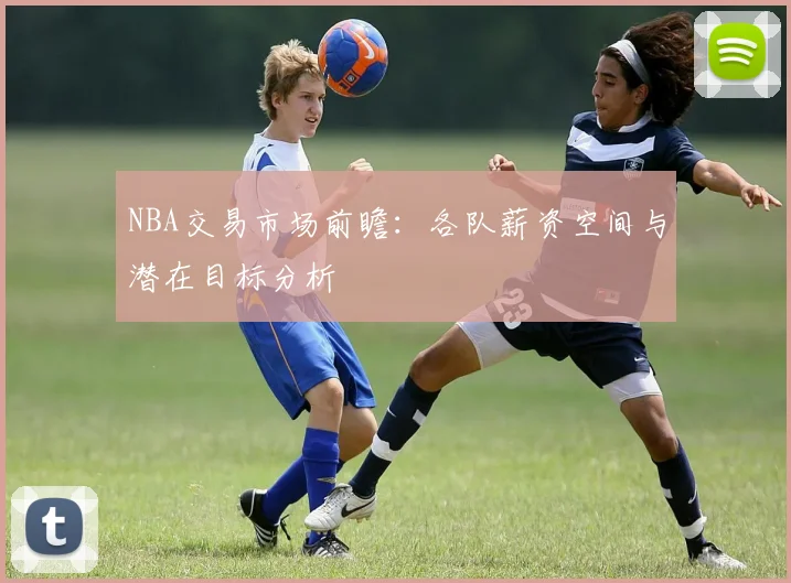 NBA交易市场前瞻：各队薪资空间与潜在目标分析