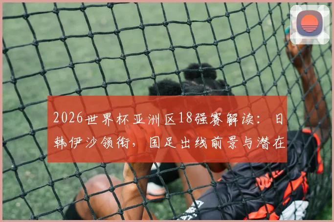 2026世界杯亚洲区18强赛解读：日韩伊沙领衔，国足出线前景与潜在黑马分析