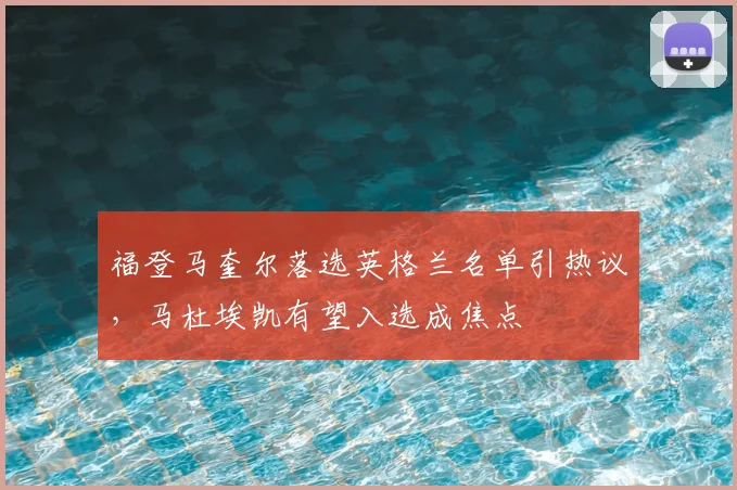 福登马奎尔落选英格兰名单引热议，马杜埃凯有望入选成焦点