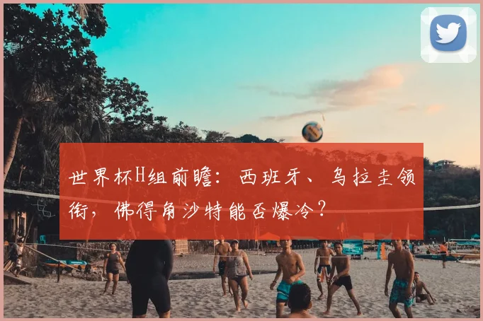 世界杯H组前瞻：西班牙、乌拉圭领衔，佛得角沙特能否爆冷？