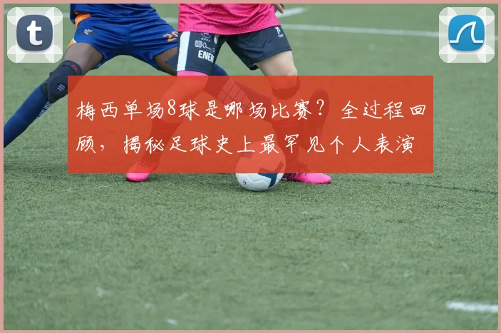 梅西单场8球是哪场比赛？全过程回顾，揭秘足球史上最罕见个人表演之一
