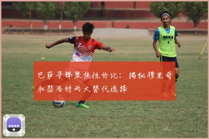 巴萨寻锋聚焦性价比：揭秘穆里奇和瑟洛特两大替代选择